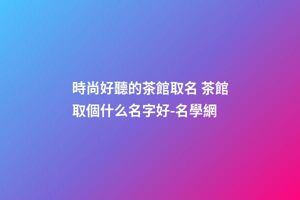 時尚好聽的茶館取名 茶館取個什么名字好-名學網